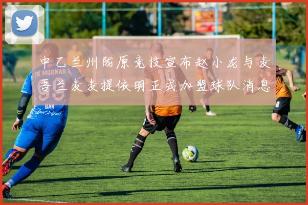 中乙兰州陇原竞技宣布赵小龙与麦吾兰麦麦提依明正式加盟球队消息