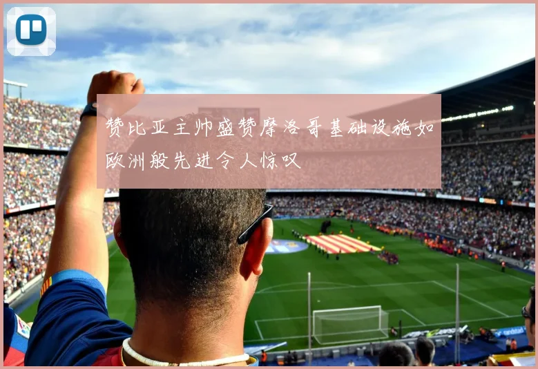 赞比亚主帅盛赞摩洛哥基础设施如欧洲般先进令人惊叹