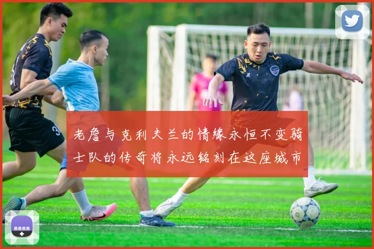 老詹与克利夫兰的情缘永恒不变骑士队的传奇将永远铭刻在这座城市