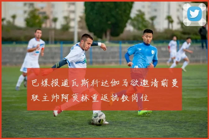 巴媒报道瓦斯科达伽马欲邀请前曼联主帅阿莫林重返执教岗位