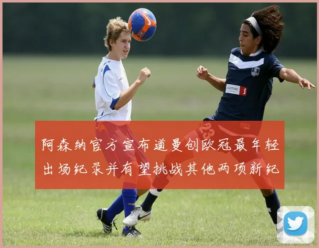 阿森纳官方宣布道曼创欧冠最年轻出场纪录并有望挑战其他两项新纪录