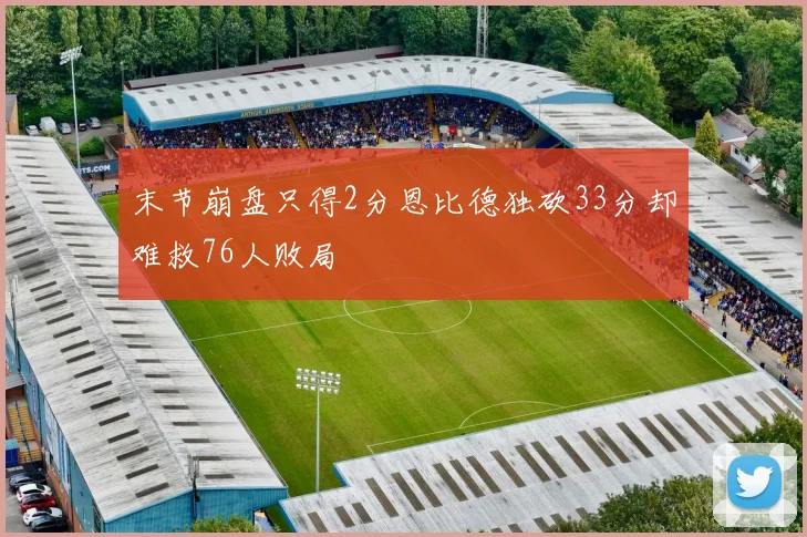 末节崩盘只得2分恩比德独砍33分却难救76人败局