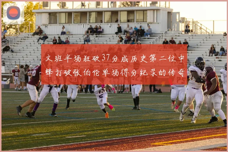 文班半场狂砍37分成历史第二位中锋打破张伯伦单场得分纪录的传奇时刻