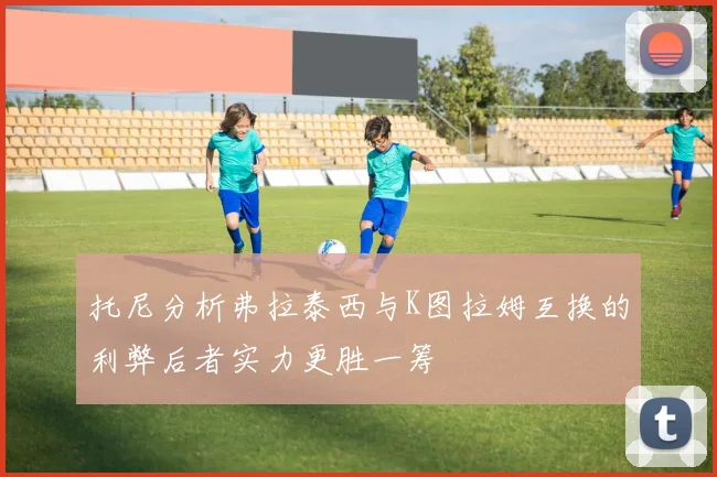托尼分析弗拉泰西与K图拉姆互换的利弊后者实力更胜一筹