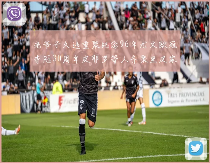老爷子久违重聚纪念96年尤文欧冠夺冠30周年皮耶罗等人齐聚里皮家