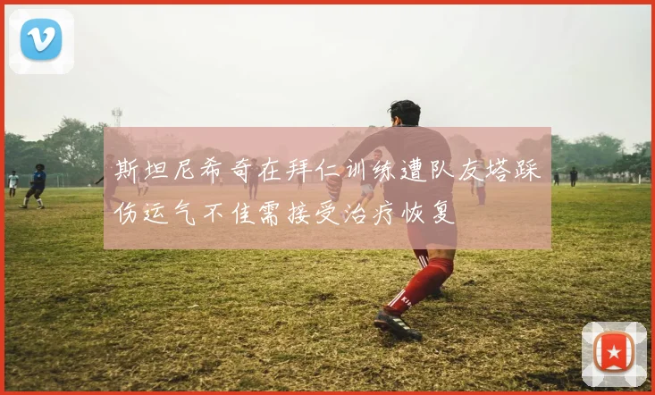 斯坦尼希奇在拜仁训练遭队友塔踩伤运气不佳需接受治疗恢复