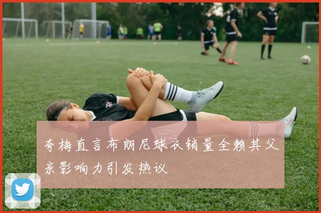 夸梅直言布朗尼球衣销量全赖其父亲影响力引发热议