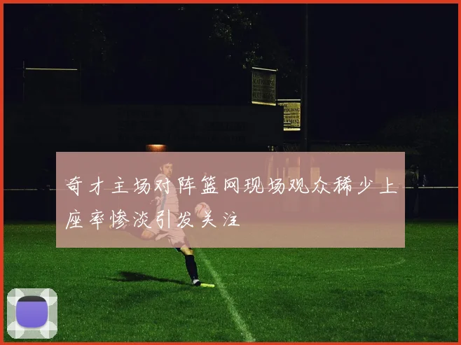 奇才主场对阵篮网现场观众稀少上座率惨淡引发关注