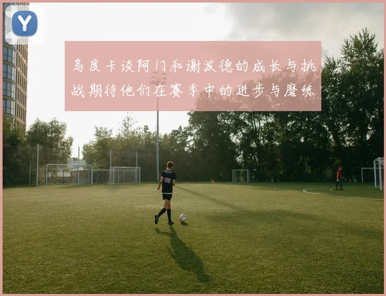 乌度卡谈阿门和谢泼德的成长与挑战期待他们在赛季中的进步与磨练
