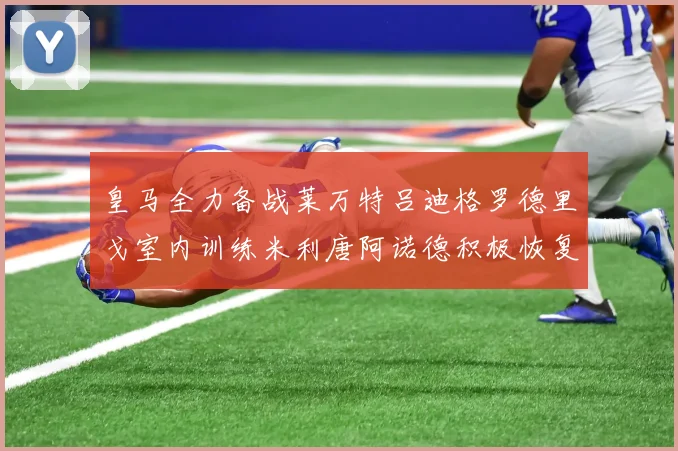 皇马全力备战莱万特吕迪格罗德里戈室内训练米利唐阿诺德积极恢复状态