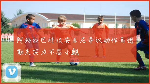 阿姆拉巴特谈安东尼争议动作乌德勒支实力不容小觑