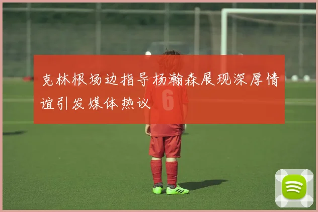 克林根场边指导杨瀚森展现深厚情谊引发媒体热议