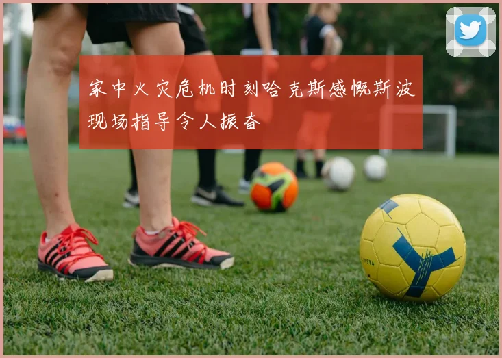 家中火灾危机时刻哈克斯感慨斯波现场指导令人振奋