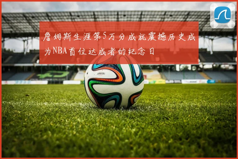 詹姆斯生涯第5万分成就震撼历史成为NBA首位达成者的纪念日