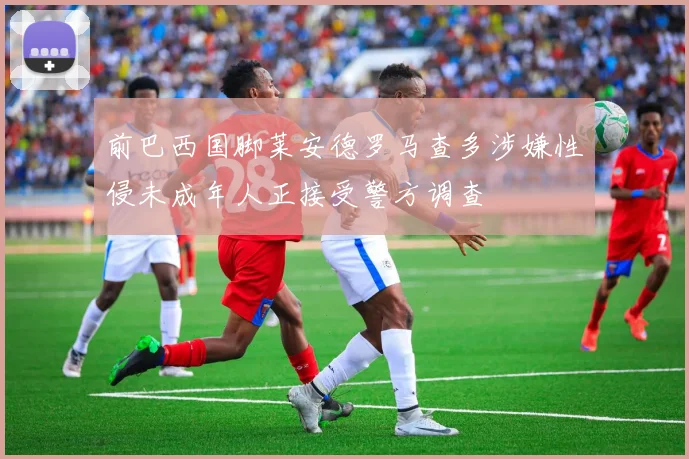 前巴西国脚莱安德罗马查多涉嫌性侵未成年人正接受警方调查