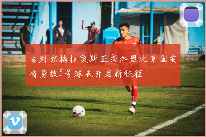 吉列尔梅拉莫斯正式加盟北京国安将身披5号球衣开启新征程