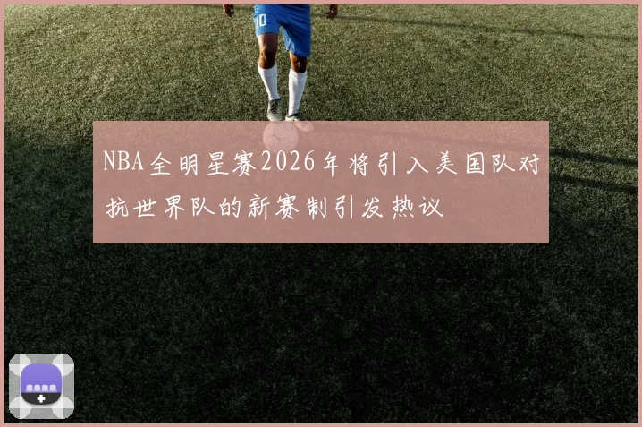 NBA全明星赛2026年将引入美国队对抗世界队的新赛制引发热议