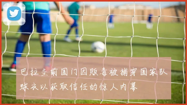 巴拉圭前国门因贩毒被捕穿国家队球衣以获取信任的惊人内幕