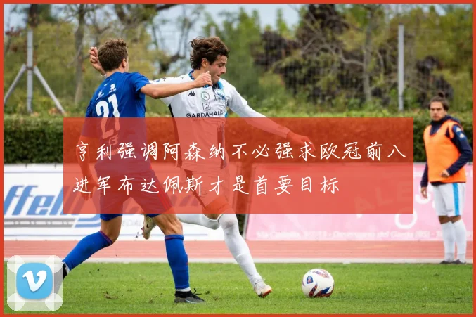 亨利强调阿森纳不必强求欧冠前八进军布达佩斯才是首要目标