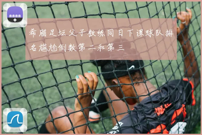 希腊足坛父子教练同日下课球队排名尴尬倒数第二和第三