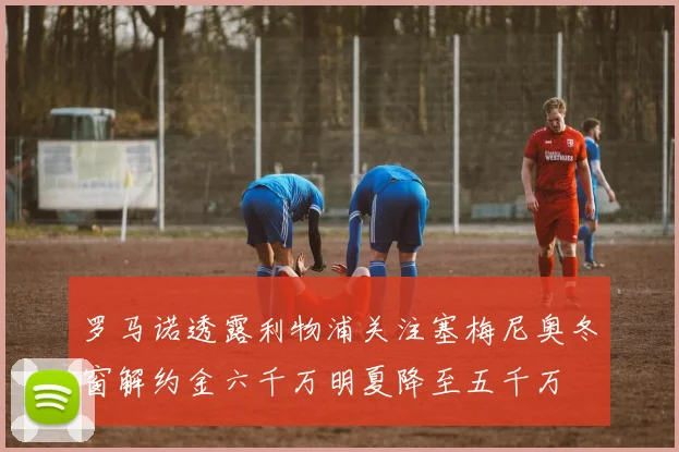 罗马诺透露利物浦关注塞梅尼奥冬窗解约金六千万明夏降至五千万