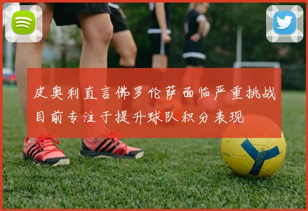 皮奥利直言佛罗伦萨面临严重挑战目前专注于提升球队积分表现