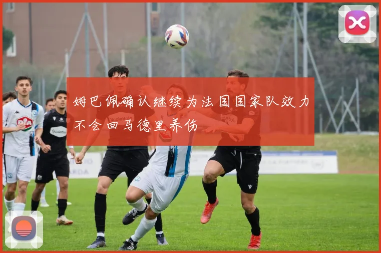 姆巴佩确认继续为法国国家队效力不会回马德里养伤