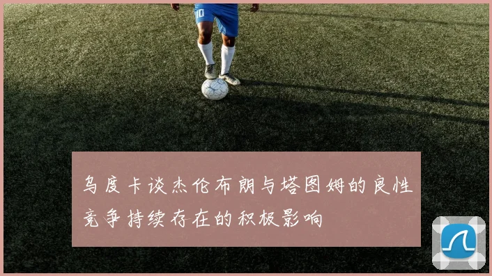 乌度卡谈杰伦布朗与塔图姆的良性竞争持续存在的积极影响