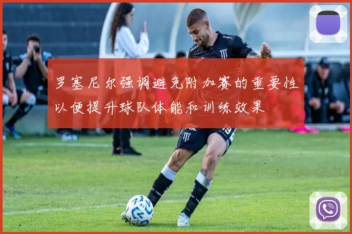 罗塞尼尔强调避免附加赛的重要性以便提升球队体能和训练效果