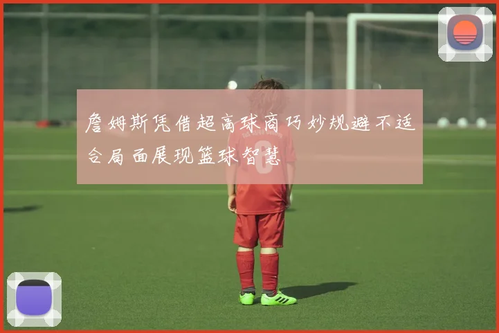 詹姆斯凭借超高球商巧妙规避不适合局面展现篮球智慧