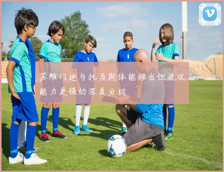 苏维门迪与托马斯体能相当但进攻能力更强的深度分析