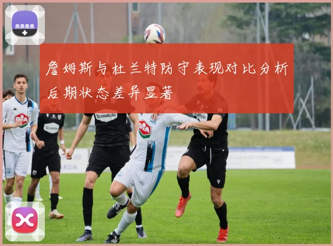 詹姆斯与杜兰特防守表现对比分析后期状态差异显著