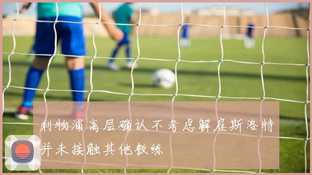 利物浦高层确认不考虑解雇斯洛特并未接触其他教练